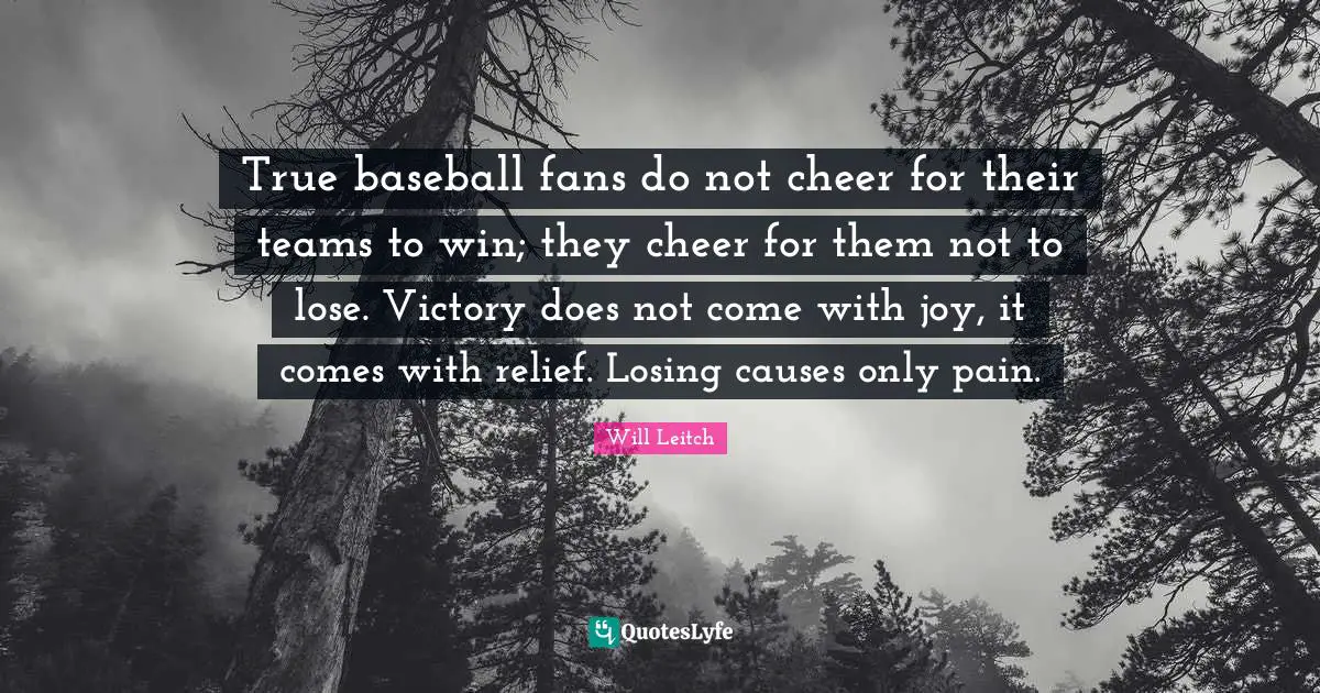 True baseball fans do not cheer for their teams to win; they cheer for them not to lose. Victory does not come with joy, it comes with relief. Losing causes only pain.