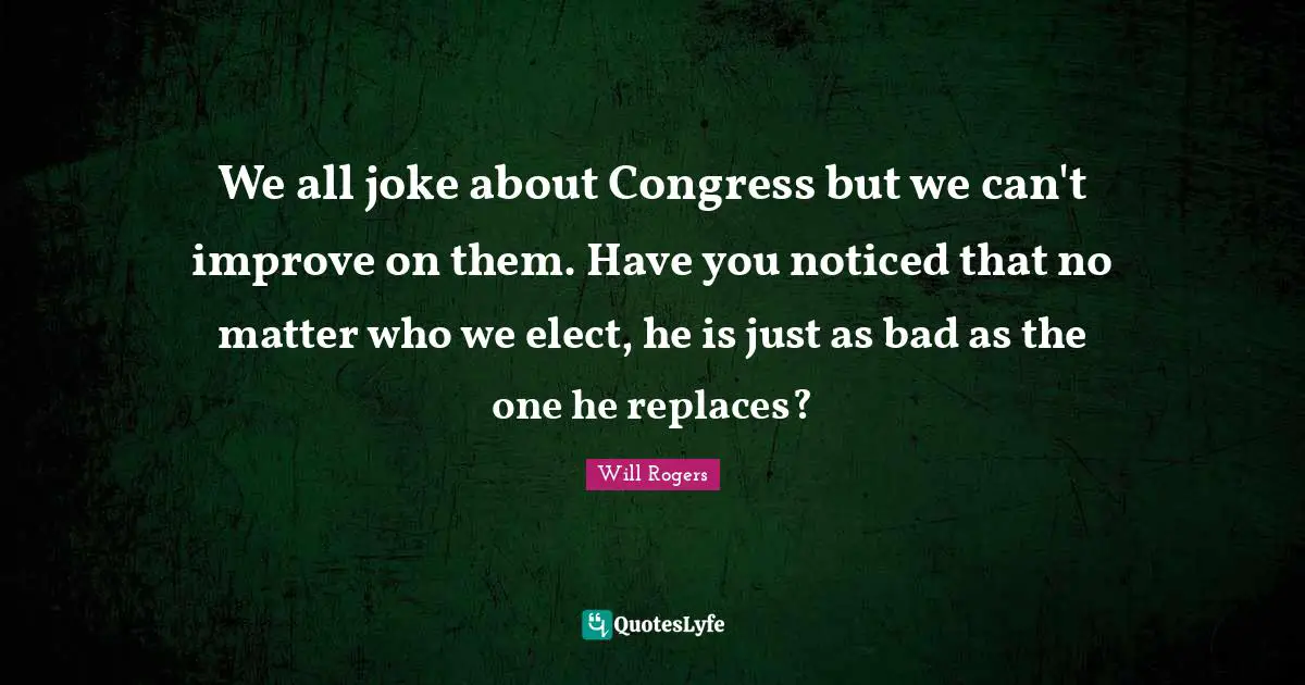 We all joke about Congress but we can't improve on them. Have you noticed that no matter who we elect, he is just as bad as the one he replaces?