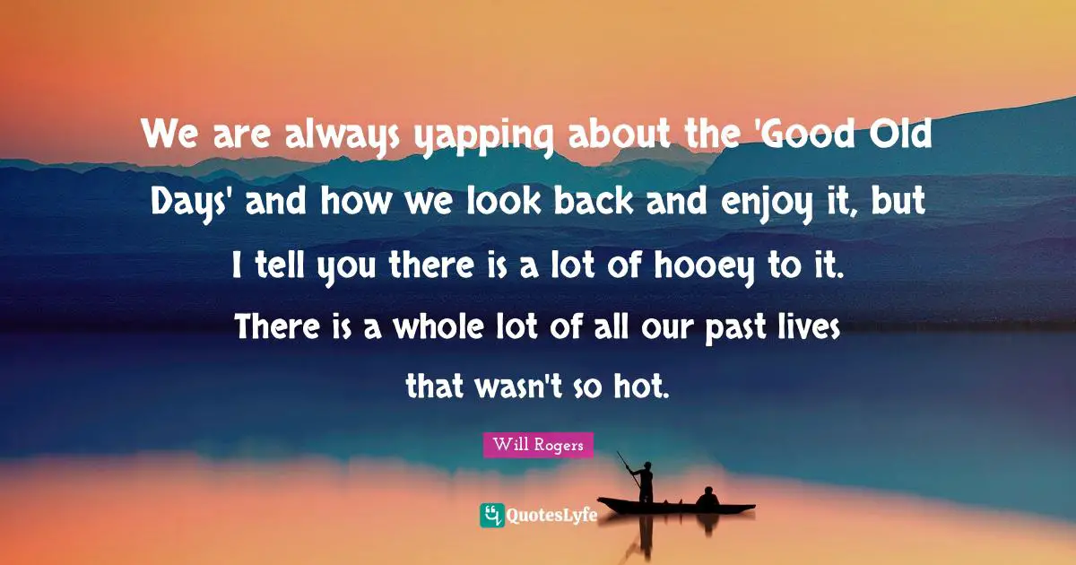 Old Days Quotes: "We are always yapping about the 'Good Old Days' and how we look back and enjoy it, but I tell you there is a lot of hooey to it. There is a whole lot of all our past lives that wasn't so hot."
