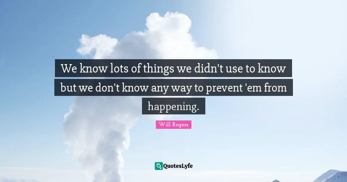 We know lots of things we didn't use to know but we don't know any way to prevent 'em from happening.
