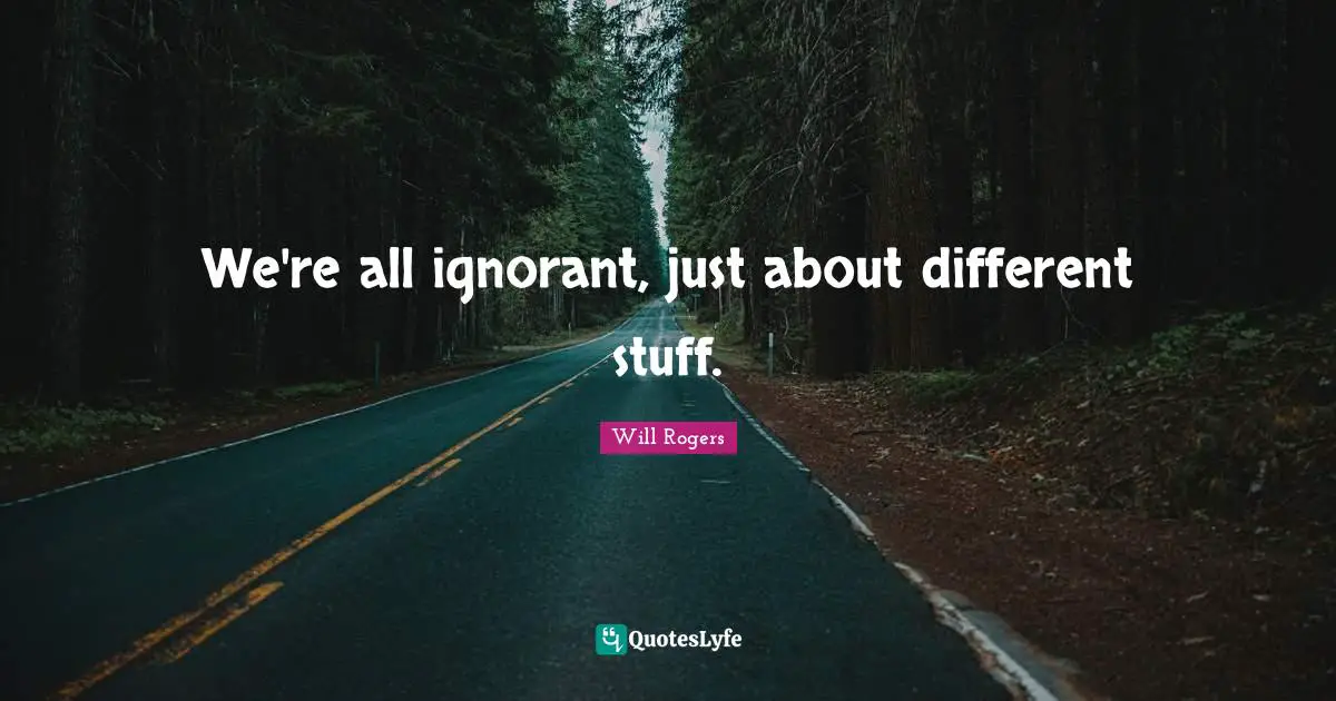 We're all ignorant, just about different stuff.