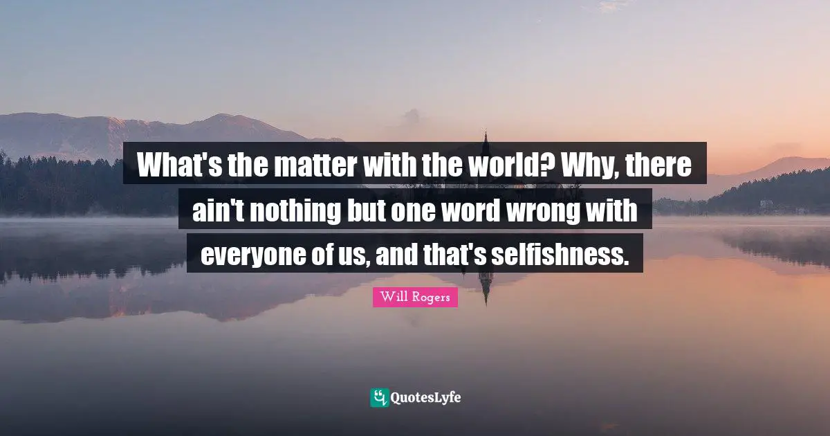 What's the matter with the world? Why, there ain't nothing but one word wrong with everyone of us, and that's selfishness.