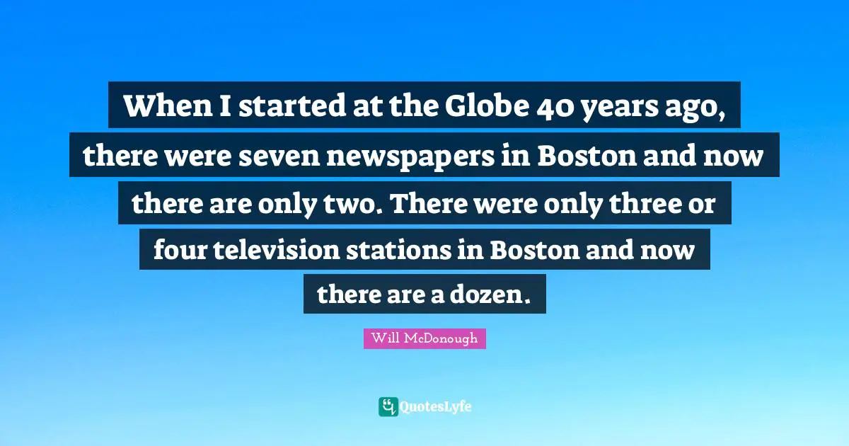 When I started at the Globe 40 years ago, there were seven newspapers in Boston and now there are only two. There were only three or four television stations in Boston and now there are a dozen.
