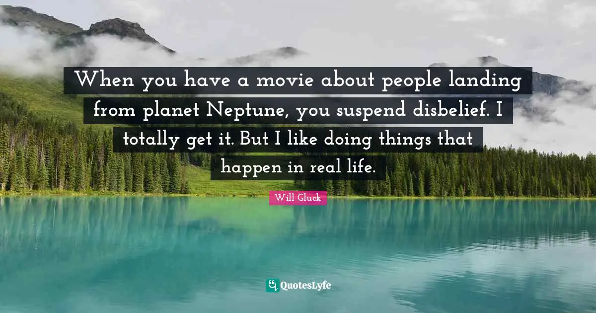When you have a movie about people landing from planet Neptune, you suspend disbelief. I totally get it. But I like doing things that happen in real life.