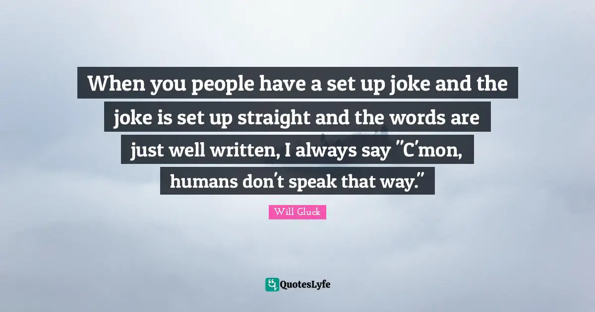When you people have a set up joke and the joke is set up straight and the words are just well written, I always say "C'mon, humans don't speak that way."