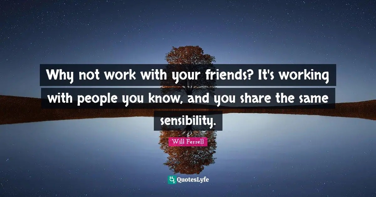 Why not work with your friends? It's working with people you know, and you share the same sensibility.