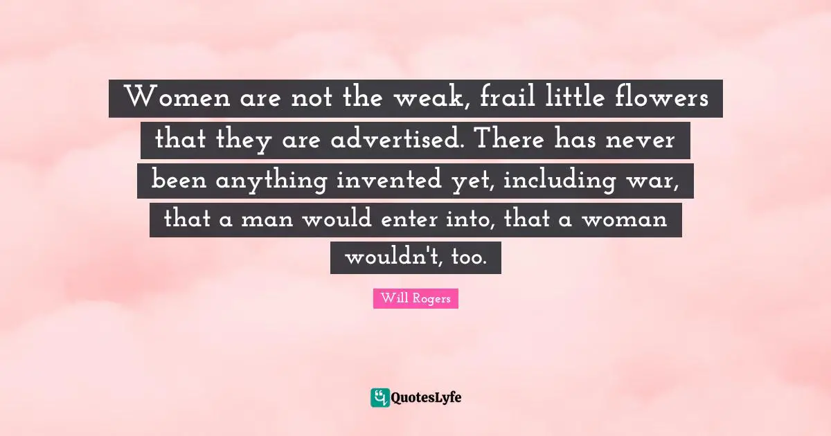 Women are not the weak, frail little flowers that they are advertised. There has never been anything invented yet, including war, that a man would enter into, that a woman wouldn't, too.