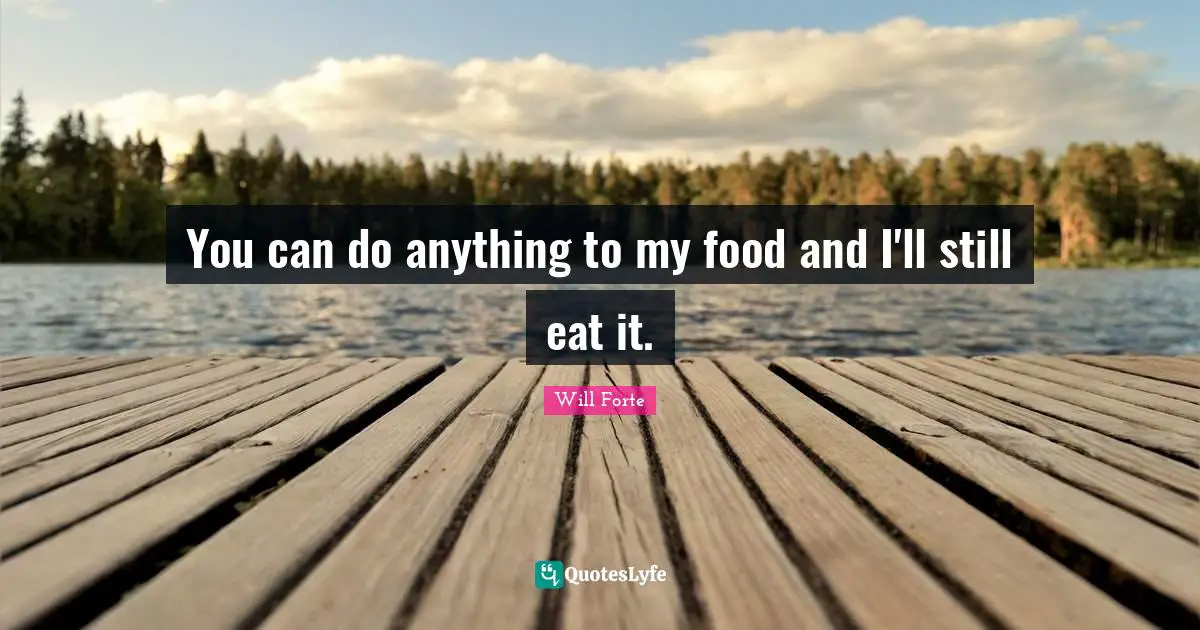 You can do anything to my food and I'll still eat it.