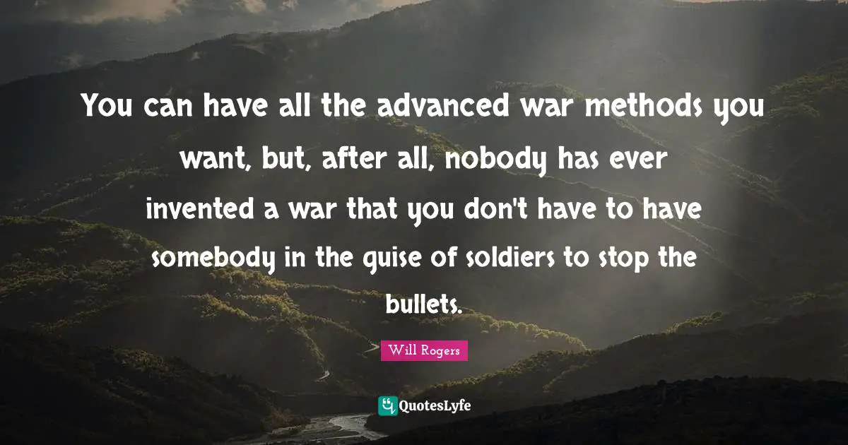 You can have all the advanced war methods you want, but, after all, nobody has ever invented a war that you don't have to have somebody in the guise of soldiers to stop the bullets.