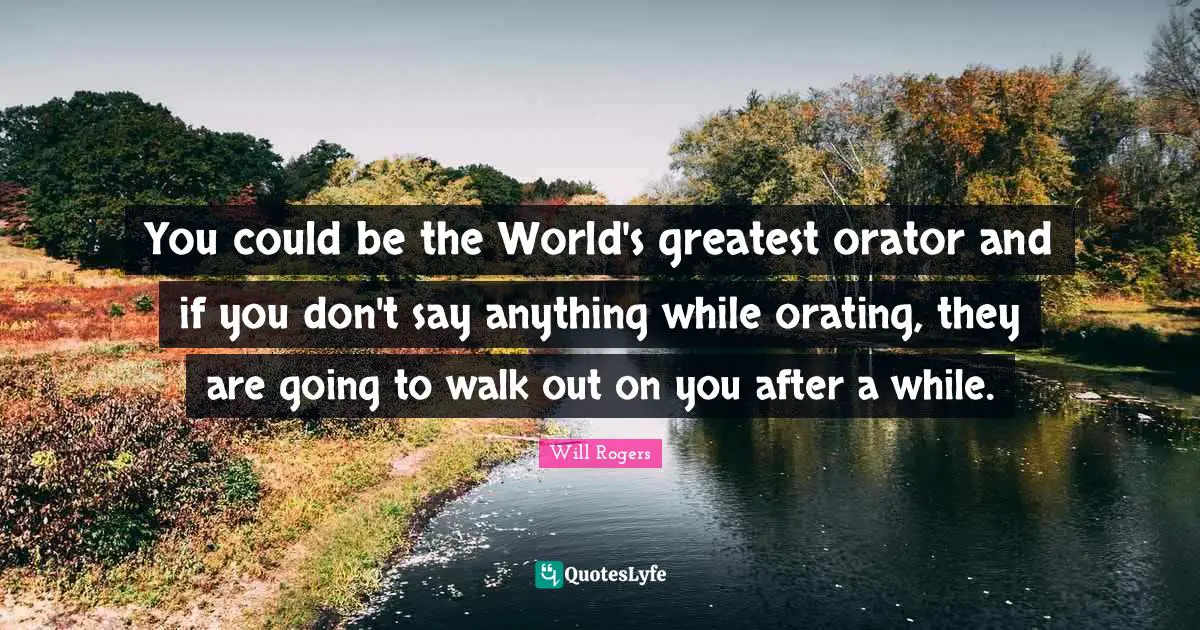 You could be the World's greatest orator and if you don't say anything while orating, they are going to walk out on you after a while.