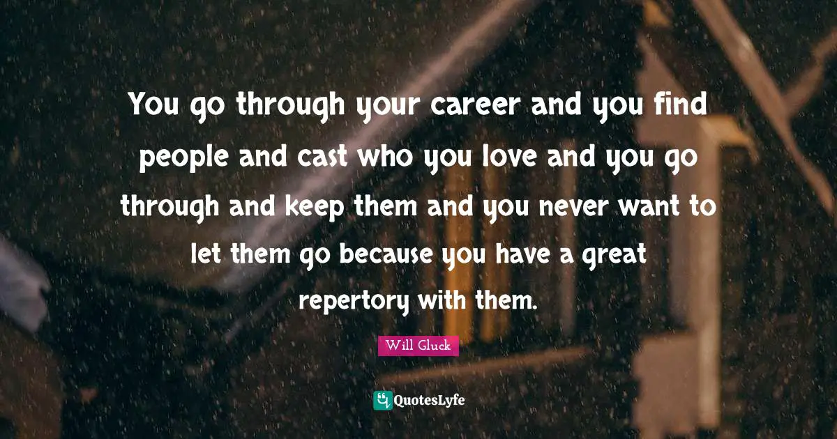 You go through your career and you find people and cast who you love and you go through and keep them and you never want to let them go because you have a great repertory with them.
