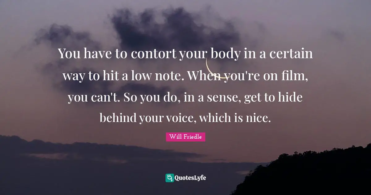 You have to contort your body in a certain way to hit a low note. When you're on film, you can't. So you do, in a sense, get to hide behind your voice, which is nice.