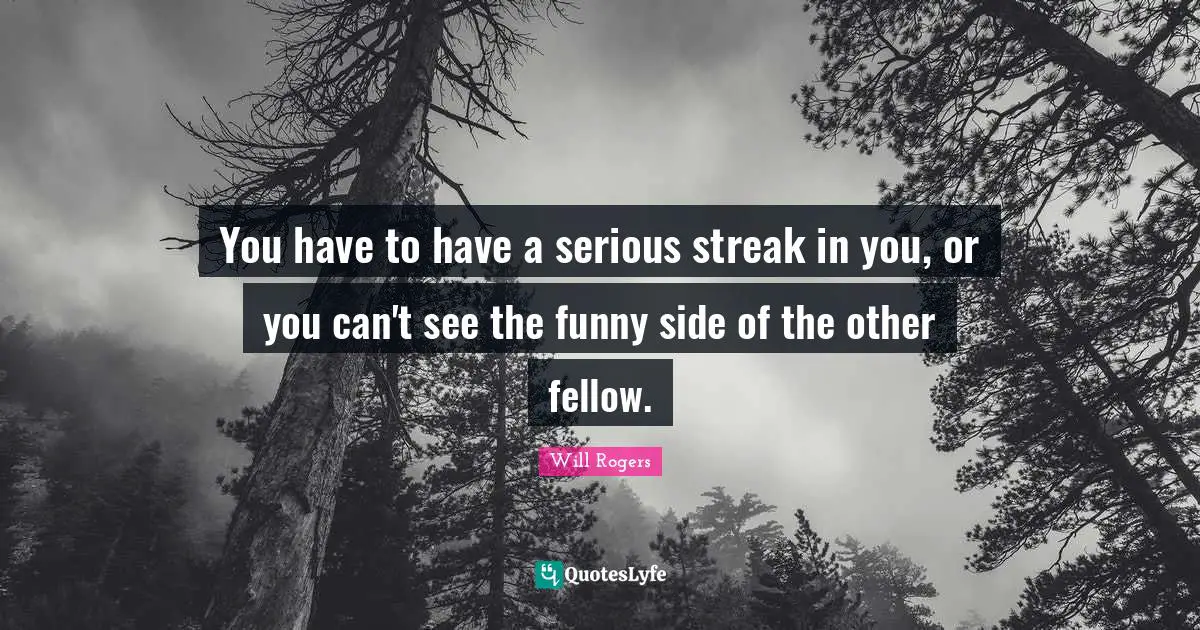 You have to have a serious streak in you, or you can't see the funny side of the other fellow.
