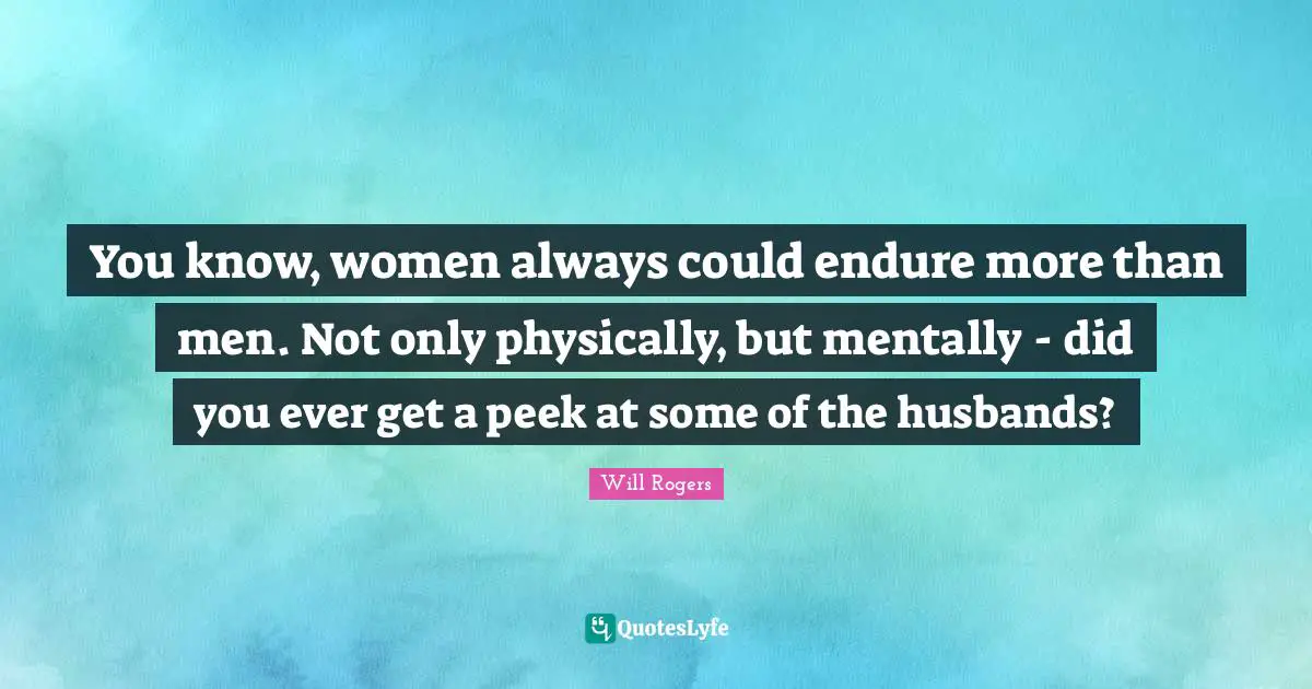 You know, women always could endure more than men. Not only physically, but mentally - did you ever get a peek at some of the husbands?