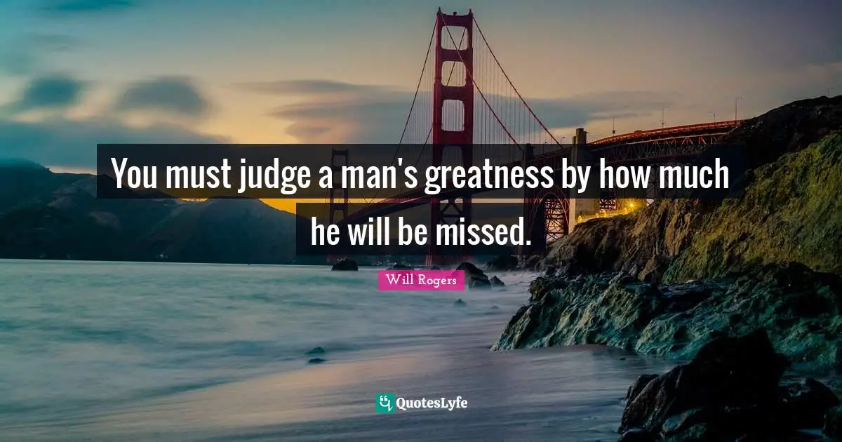 You must judge a man's greatness by how much he will be missed.