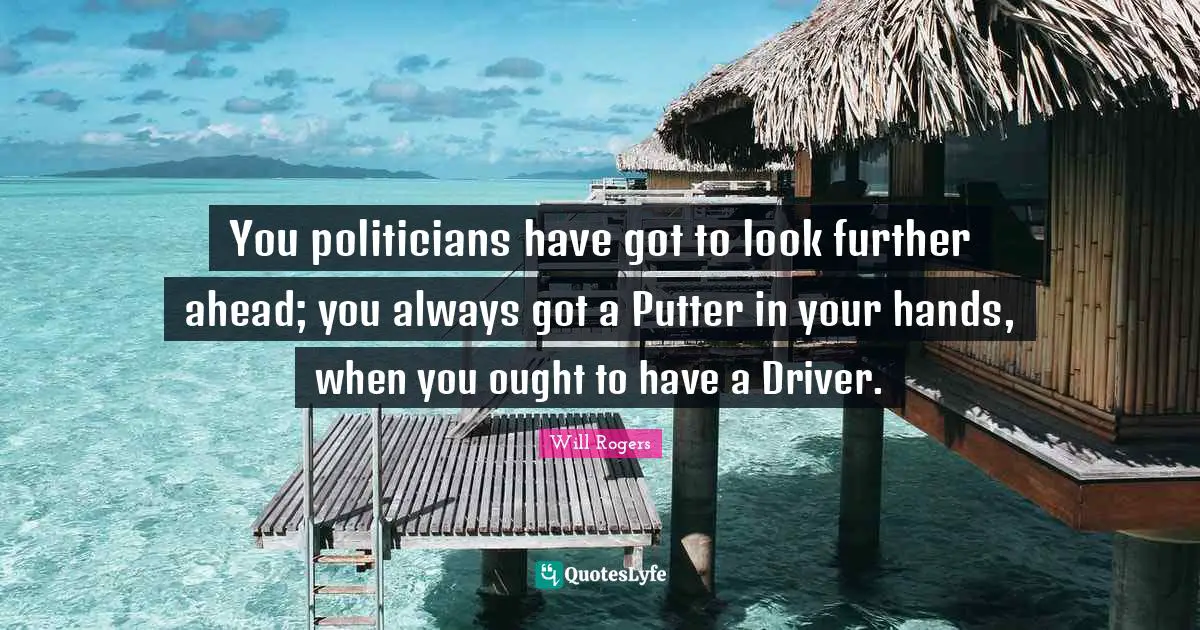 You politicians have got to look further ahead; you always got a Putter in your hands, when you ought to have a Driver.