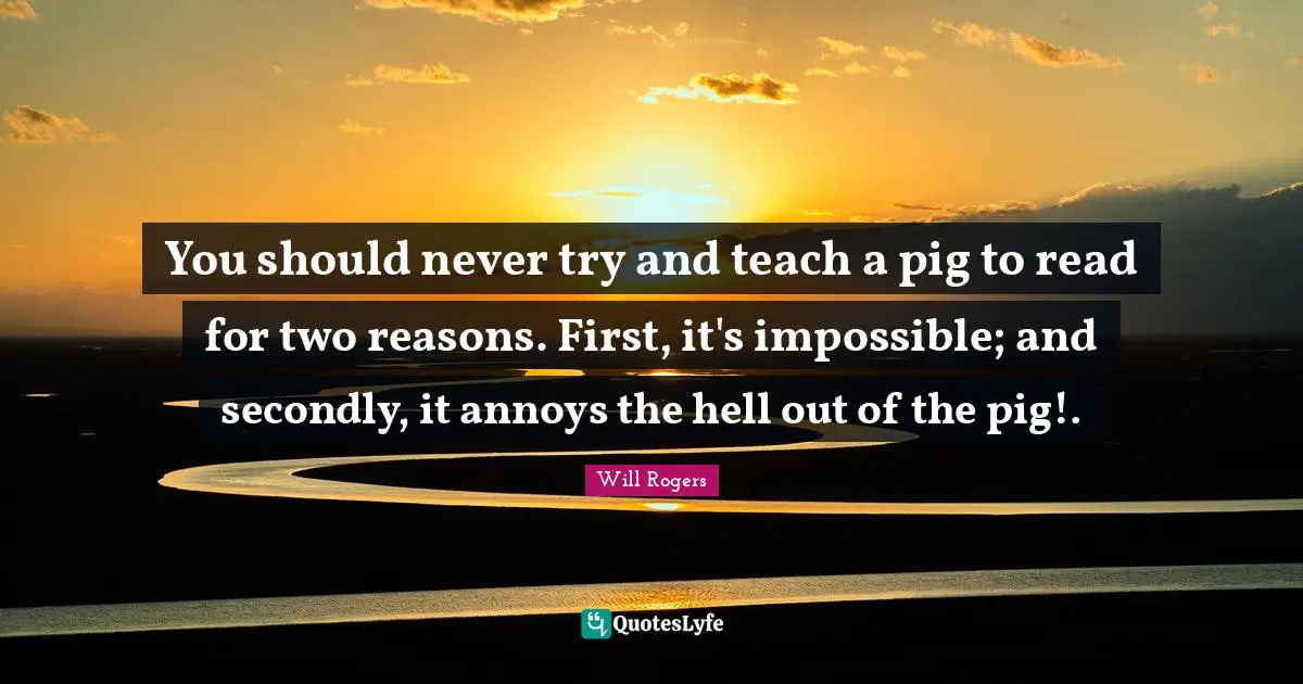 You should never try and teach a pig to read for two reasons. First, it's impossible; and secondly, it annoys the hell out of the pig!.