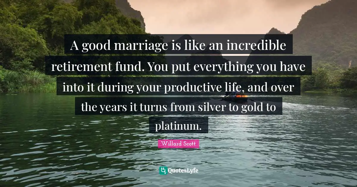 A good marriage is like an incredible retirement fund. You put everything you have into it during your productive life, and over the years it turns from silver to gold to platinum.