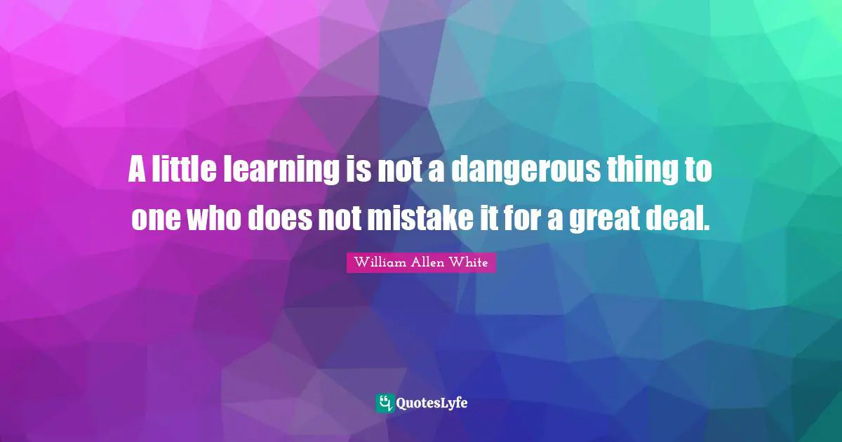 A little learning is not a dangerous thing to one who does not mistake it for a great deal.