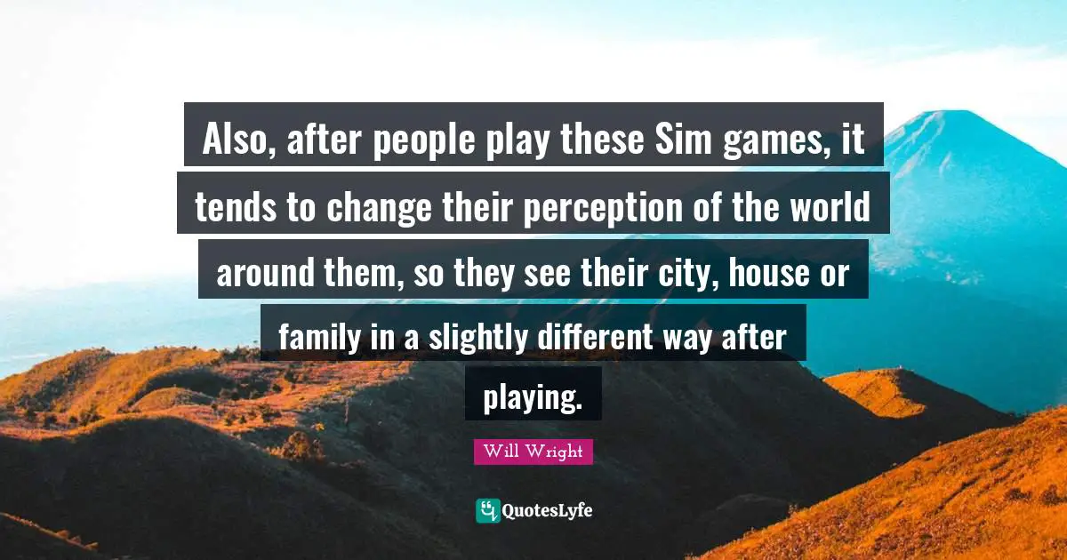 Also, after people play these Sim games, it tends to change their perception of the world around them, so they see their city, house or family in a slightly different way after playing.
