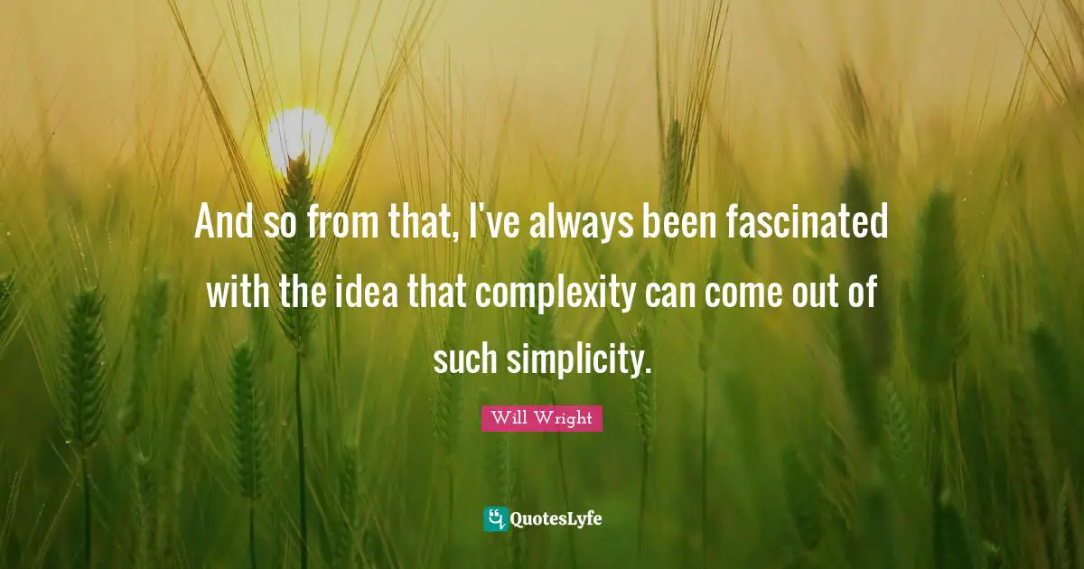 And so from that, I've always been fascinated with the idea that complexity can come out of such simplicity.