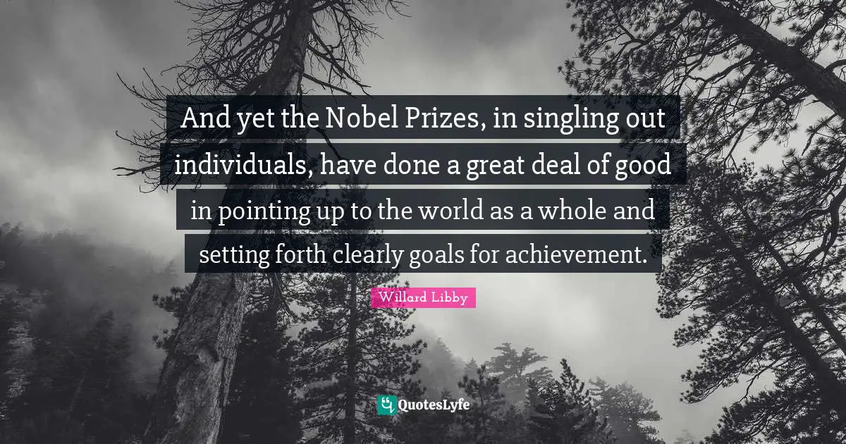 And yet the Nobel Prizes, in singling out individuals, have done a great deal of good in pointing up to the world as a whole and setting forth clearly goals for achievement.