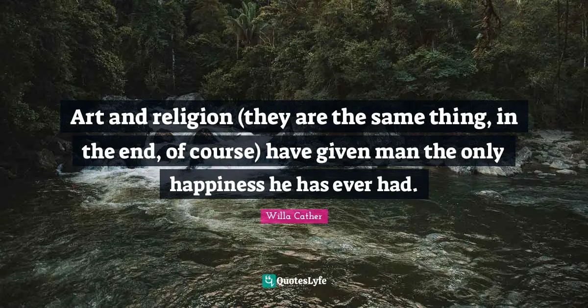Art and religion (they are the same thing, in the end, of course) have given man the only happiness he has ever had.