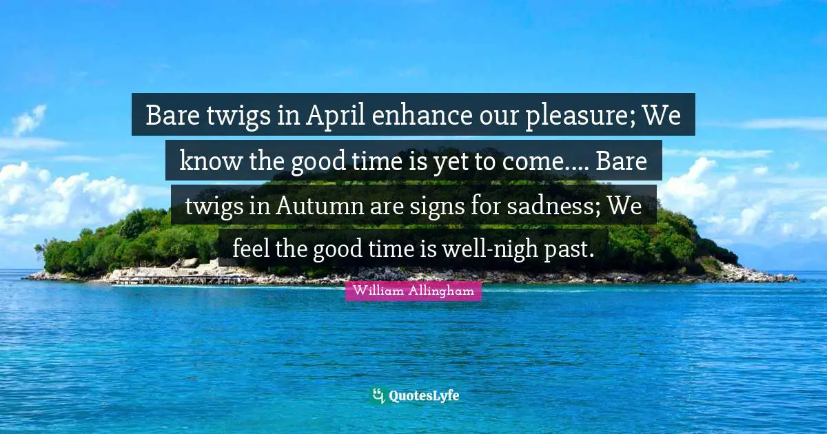 Bare twigs in April enhance our pleasure; We know the good time is yet to come.... Bare twigs in Autumn are signs for sadness; We feel the good time is well-nigh past.