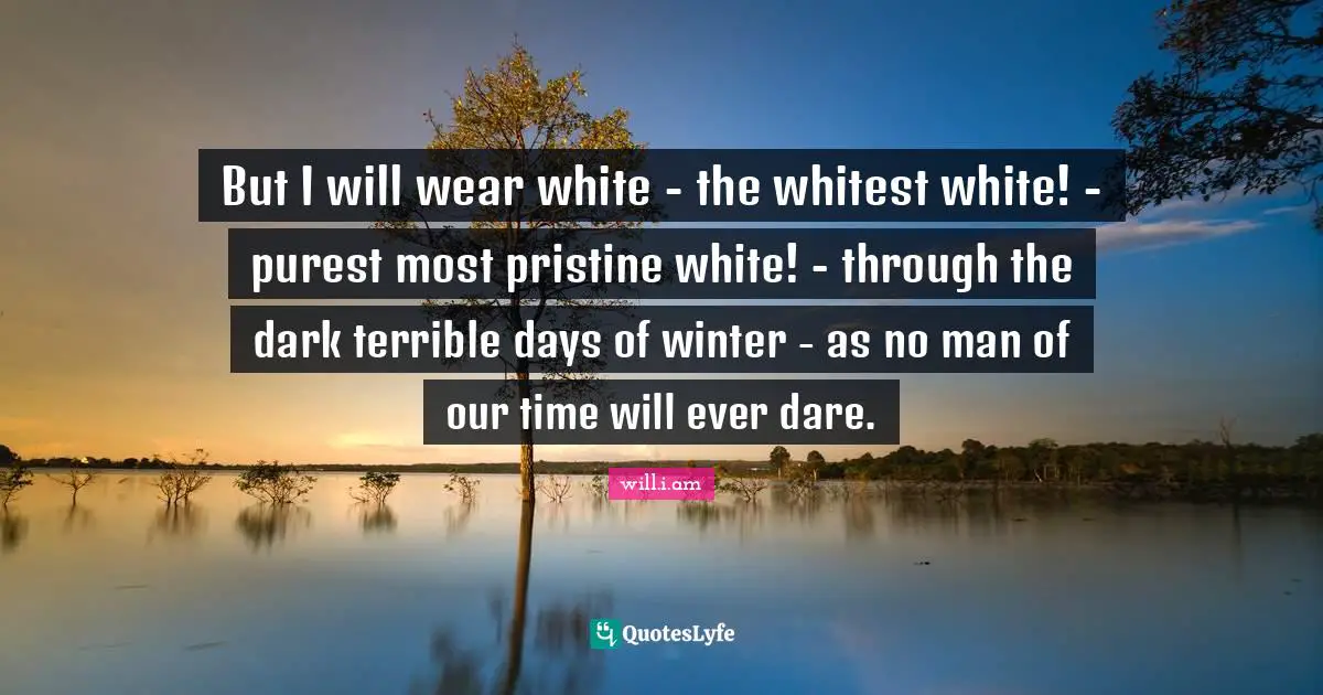 But I will wear white - the whitest white! - purest most pristine white! - through the dark terrible days of winter - as no man of our time will ever dare.