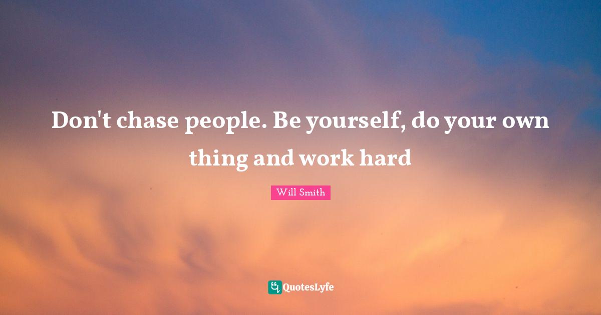Don't chase people. Be yourself, do your own thing and work hard