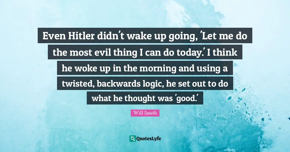 Even Hitler didn't wake up going, 'Let me do the most evil thing I can do today.' I think he woke up in the morning and using a twisted, backwards logic, he set out to do what he thought was 'good.'