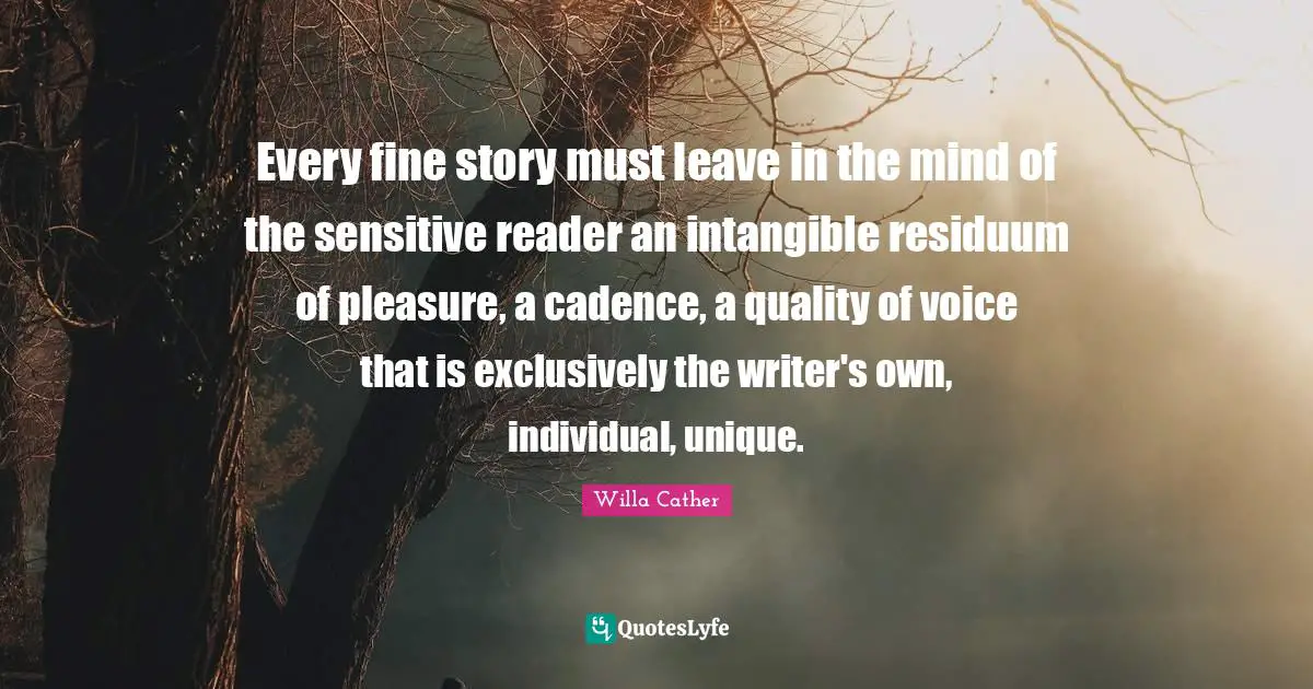Willa Cather Quotes: "Every fine story must leave in the mind of the sensitive reader an intangible residuum of pleasure, a cadence, a quality of voice that is exclusively the writer's own, individual, unique."