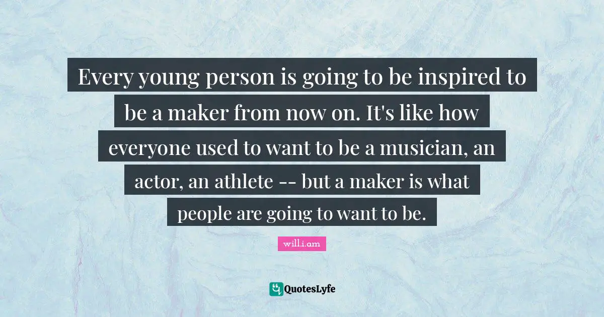Every young person is going to be inspired to be a maker from now on. It's like how everyone used to want to be a musician, an actor, an athlete -- but a maker is what people are going to want to be.