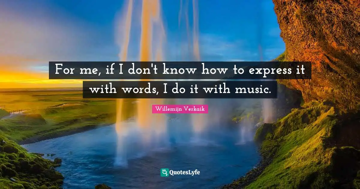 For me, if I don't know how to express it with words, I do it with music.
