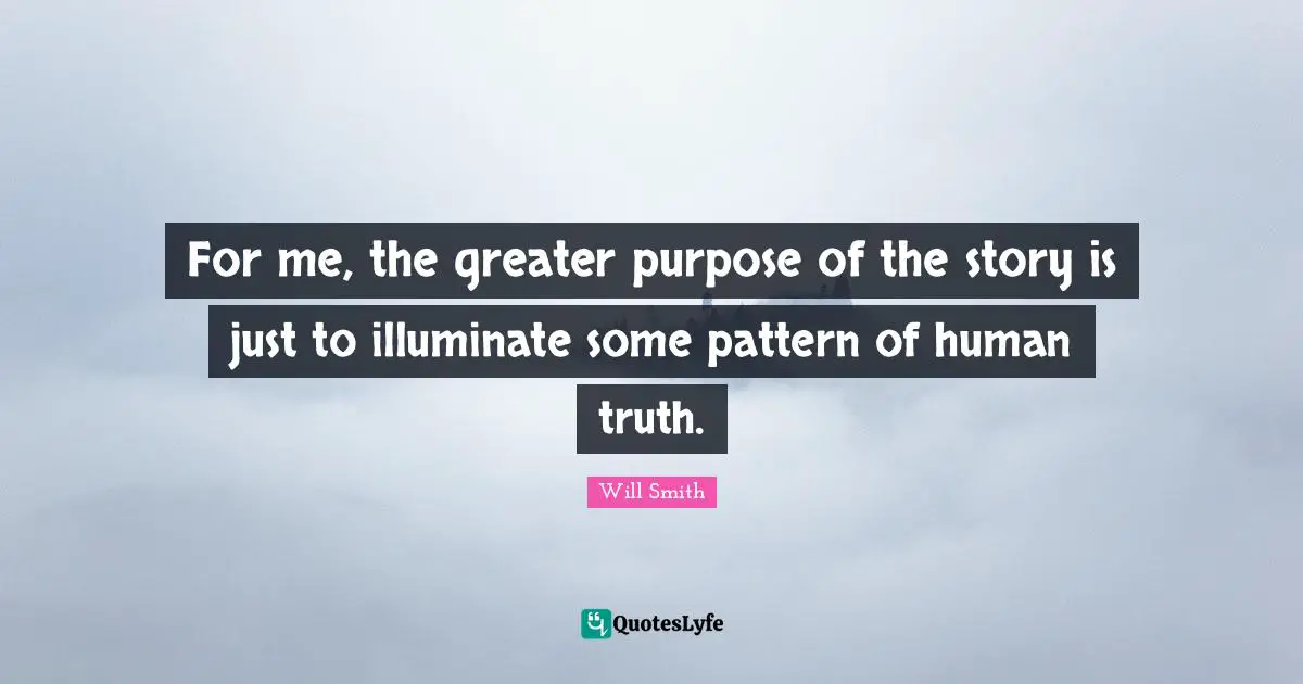 For me, the greater purpose of the story is just to illuminate some pattern of human truth.