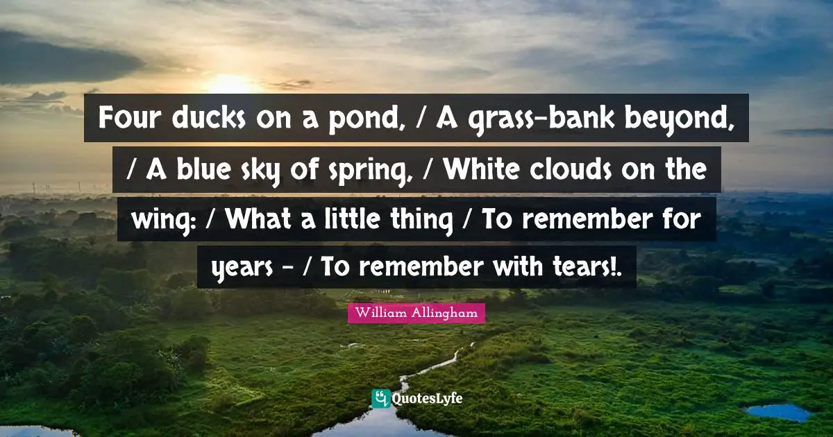 Four ducks on a pond, / A grass-bank beyond, / A blue sky of spring, / White clouds on the wing: / What a little thing / To remember for years - / To remember with tears!.
