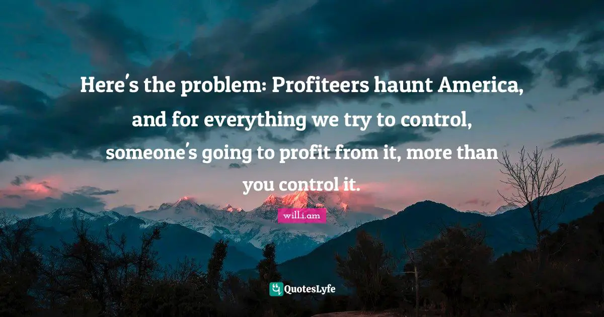 Here's the problem: Profiteers haunt America, and for everything we try to control, someone's going to profit from it, more than you control it.