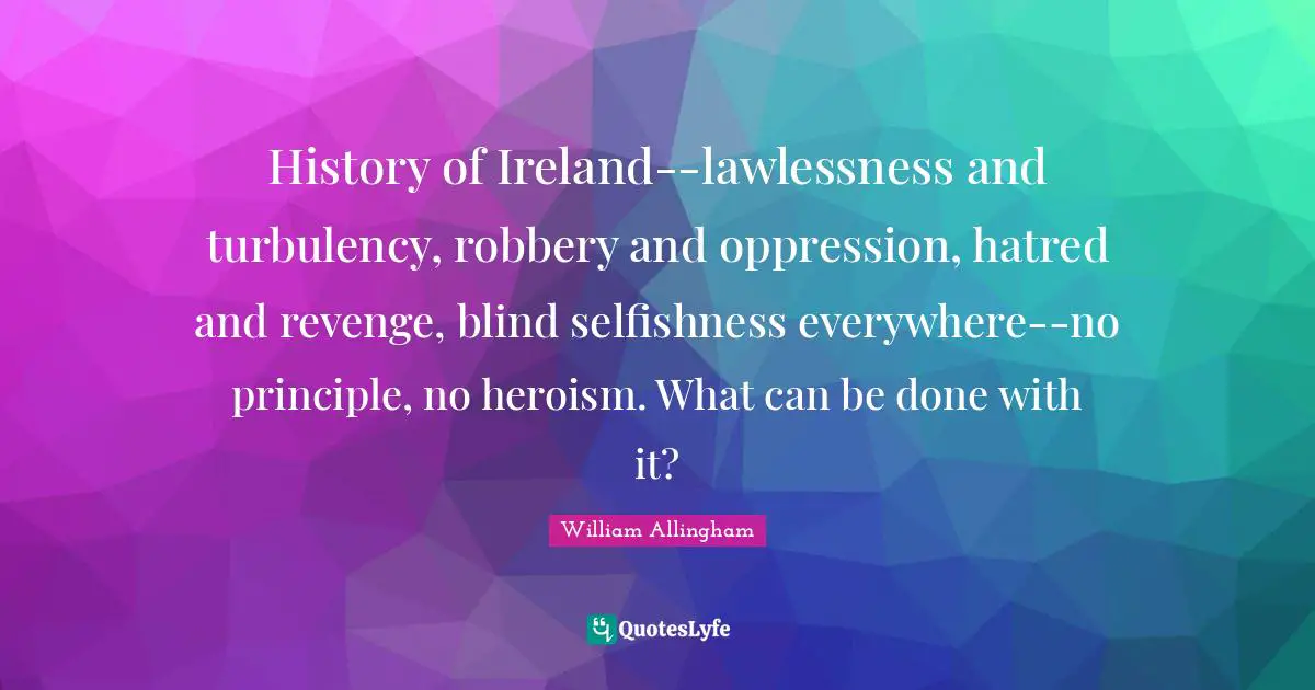 History of Ireland--lawlessness and turbulency, robbery and oppression, hatred and revenge, blind selfishness everywhere--no principle, no heroism. What can be done with it?