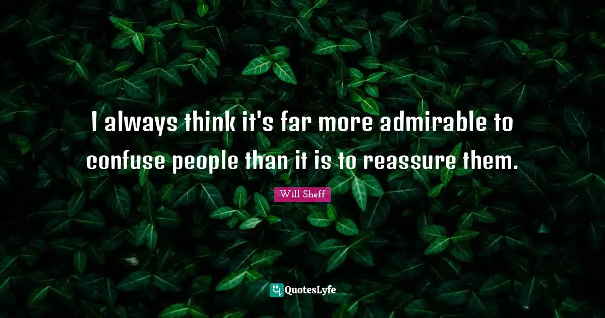 I always think it's far more admirable to confuse people than it is to reassure them.