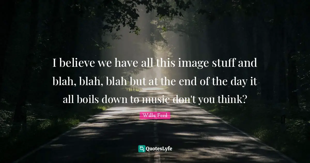 I believe we have all this image stuff and blah, blah, blah but at the end of the day it all boils down to music don't you think?