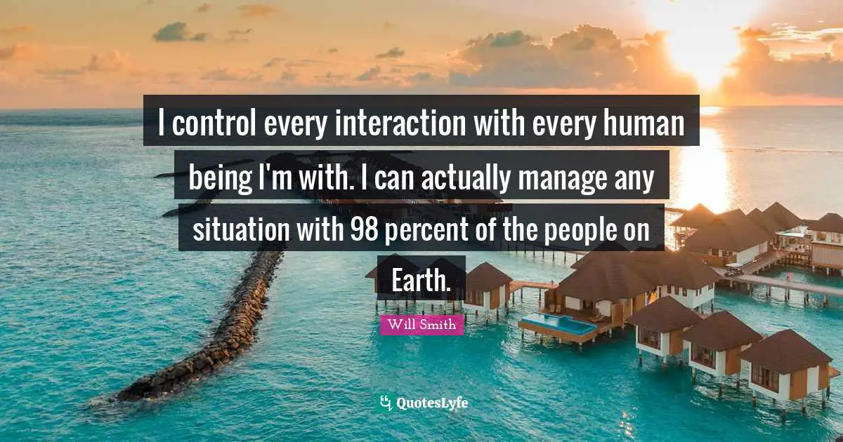I control every interaction with every human being I'm with. I can actually manage any situation with 98 percent of the people on Earth.