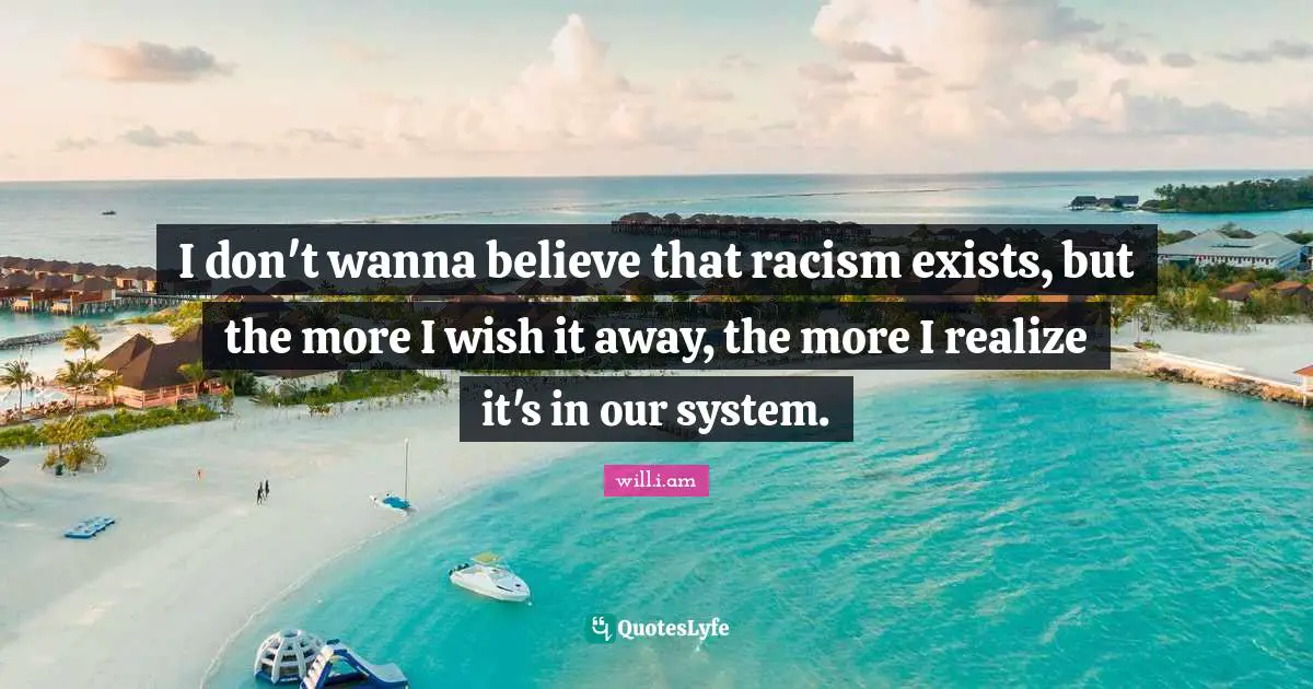 I don't wanna believe that racism exists, but the more I wish it away, the more I realize it's in our system.