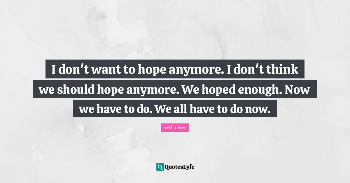 I don't want to hope anymore. I don't think we should hope anymore. We hoped enough. Now we have to do. We all have to do now.