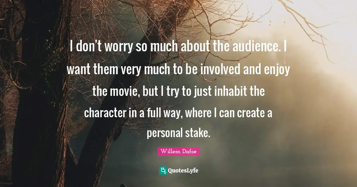 I don't worry so much about the audience. I want them very much to be involved and enjoy the movie, but I try to just inhabit the character in a full way, where I can create a personal stake.