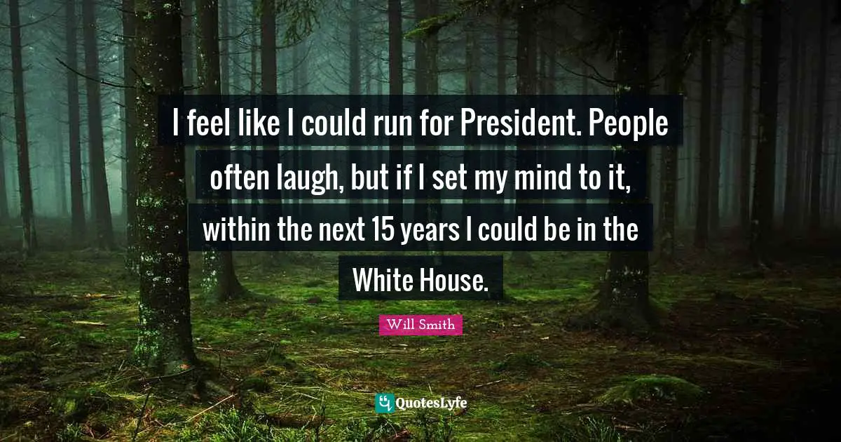 I feel like I could run for President. People often laugh, but if I set my mind to it, within the next 15 years I could be in the White House.