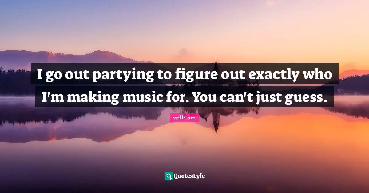 I go out partying to figure out exactly who I'm making music for. You can't just guess.