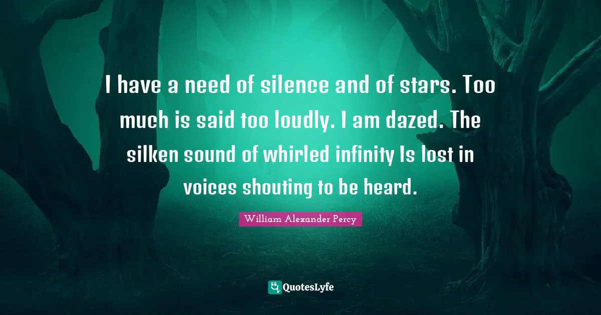 I have a need of silence and of stars. Too much is said too loudly. I am dazed. The silken sound of whirled infinity Is lost in voices shouting to be heard.