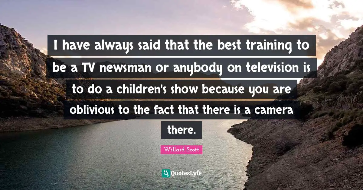 I have always said that the best training to be a TV newsman or anybody on television is to do a children's show because you are oblivious to the fact that there is a camera there.