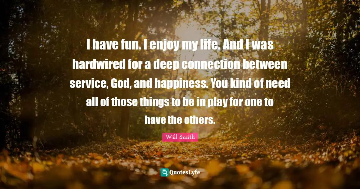 I have fun. I enjoy my life. And I was hardwired for a deep connection between service, God, and happiness. You kind of need all of those things to be in play for one to have the others.
