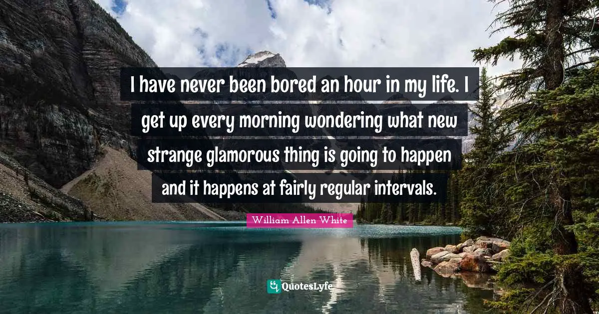 I have never been bored an hour in my life. I get up every morning wondering what new strange glamorous thing is going to happen and it happens at fairly regular intervals.